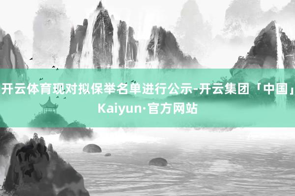 开云体育现对拟保举名单进行公示-开云集团「中国」Kaiyun·官方网站