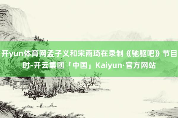 开yun体育网孟子义和宋雨琦在录制《驰驱吧》节目时-开云集团「中国」Kaiyun·官方网站