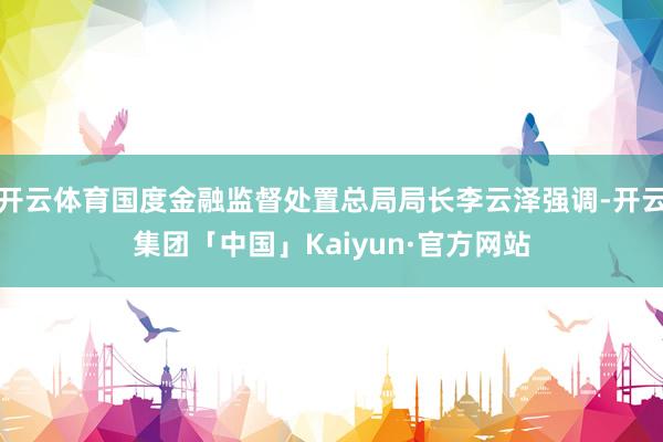 开云体育国度金融监督处置总局局长李云泽强调-开云集团「中国」Kaiyun·官方网站