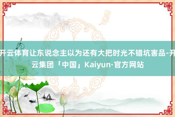开云体育让东说念主以为还有大把时光不错坑害品-开云集团「中国」Kaiyun·官方网站