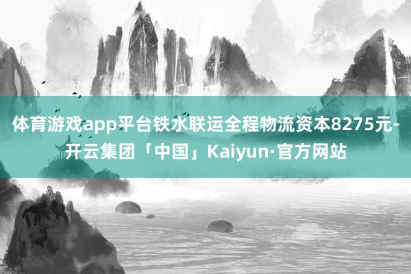体育游戏app平台铁水联运全程物流资本8275元-开云集团「中国」Kaiyun·官方网站