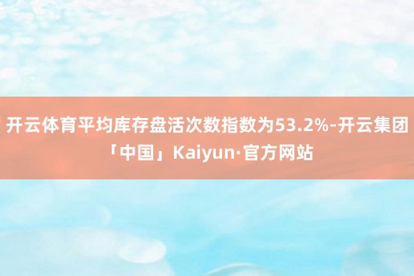开云体育平均库存盘活次数指数为53.2%-开云集团「中国」Kaiyun·官方网站