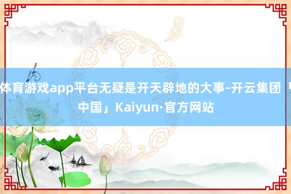 体育游戏app平台无疑是开天辟地的大事-开云集团「中国」Kaiyun·官方网站