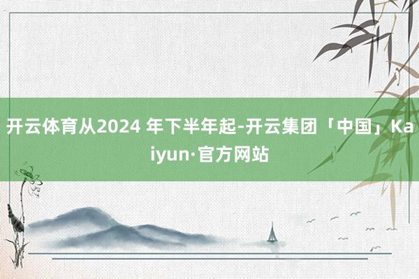 开云体育从2024 年下半年起-开云集团「中国」Kaiyun·官方网站