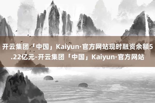 开云集团「中国」Kaiyun·官方网站现时融资余额5.22亿元-开云集团「中国」Kaiyun·官方网站