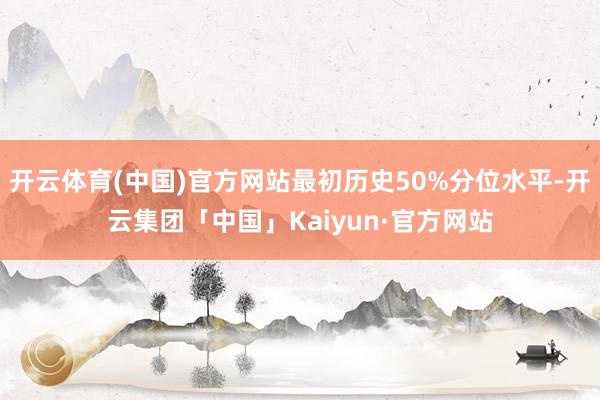 开云体育(中国)官方网站最初历史50%分位水平-开云集团「中国」Kaiyun·官方网站