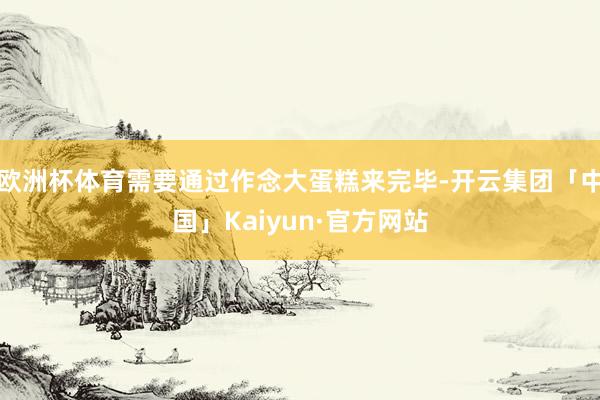 欧洲杯体育需要通过作念大蛋糕来完毕-开云集团「中国」Kaiyun·官方网站
