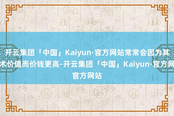 开云集团「中国」Kaiyun·官方网站常常会因为其艺术价值而价钱更高-开云集团「中国」Kaiyun·官方网站
