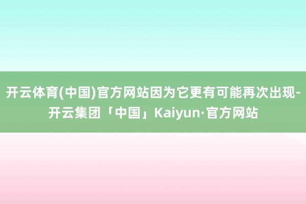 开云体育(中国)官方网站因为它更有可能再次出现-开云集团「中国」Kaiyun·官方网站