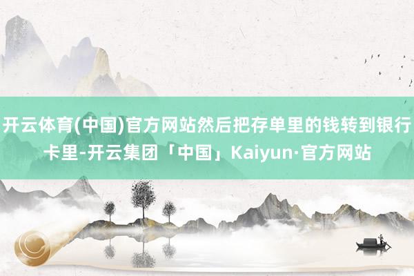 开云体育(中国)官方网站然后把存单里的钱转到银行卡里-开云集团「中国」Kaiyun·官方网站