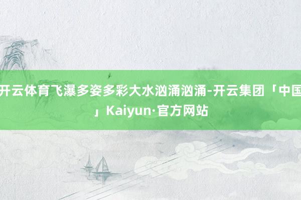 开云体育飞瀑多姿多彩大水汹涌汹涌-开云集团「中国」Kaiyun·官方网站
