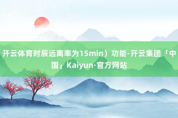 开云体育时辰远离率为15min）功能-开云集团「中国」Kaiyun·官方网站