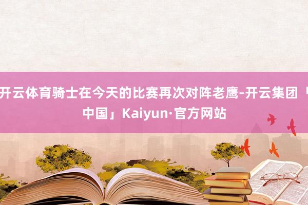 开云体育骑士在今天的比赛再次对阵老鹰-开云集团「中国」Kaiyun·官方网站